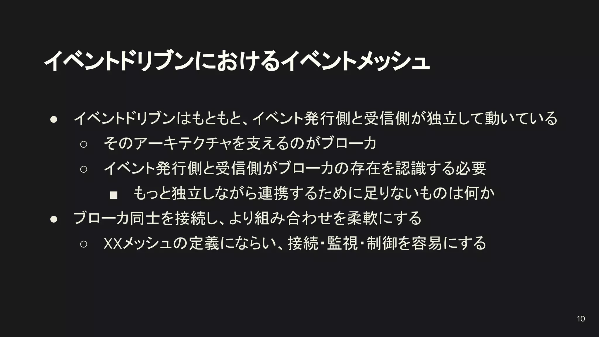 イベントドリブンにおけるイベントメッシュ
● イベントドリブンはもともと、イベント発行側と受信側が独立して動いている
○ そのアーキテクチャを支えるのがブローカ
○ イベント発行側と受信側がブローカの存在を認識する必要
■ もっと独立しながら連携するために足りないものは何か
● ブローカ同士を接続し、より組み合わせを柔軟にする
○ XXメッシュの定義にならい、接続・監視・制御を容易にする
10
 