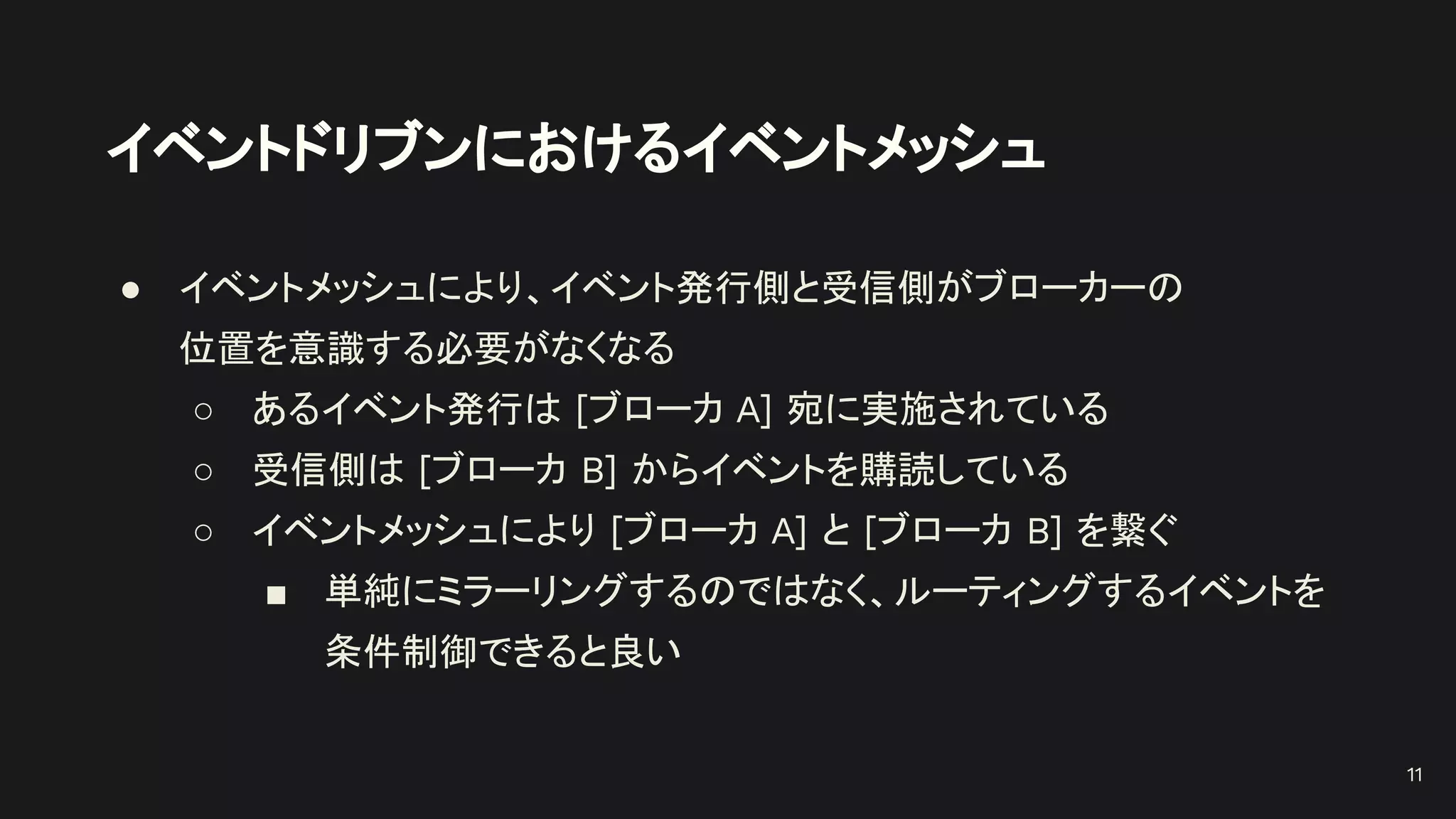 イベントドリブンにおけるイベントメッシュ
● イベントメッシュにより、イベント発行側と受信側がブローカーの
位置を意識する必要がなくなる
○ あるイベント発行は [ブローカ A] 宛に実施されている
○ 受信側は [ブローカ B] からイベントを購読している
○ イベントメッシュにより [ブローカ A] と [ブローカ B] を繋ぐ
■ 単純にミラーリングするのではなく、ルーティングするイベントを
条件制御できると良い
11
 