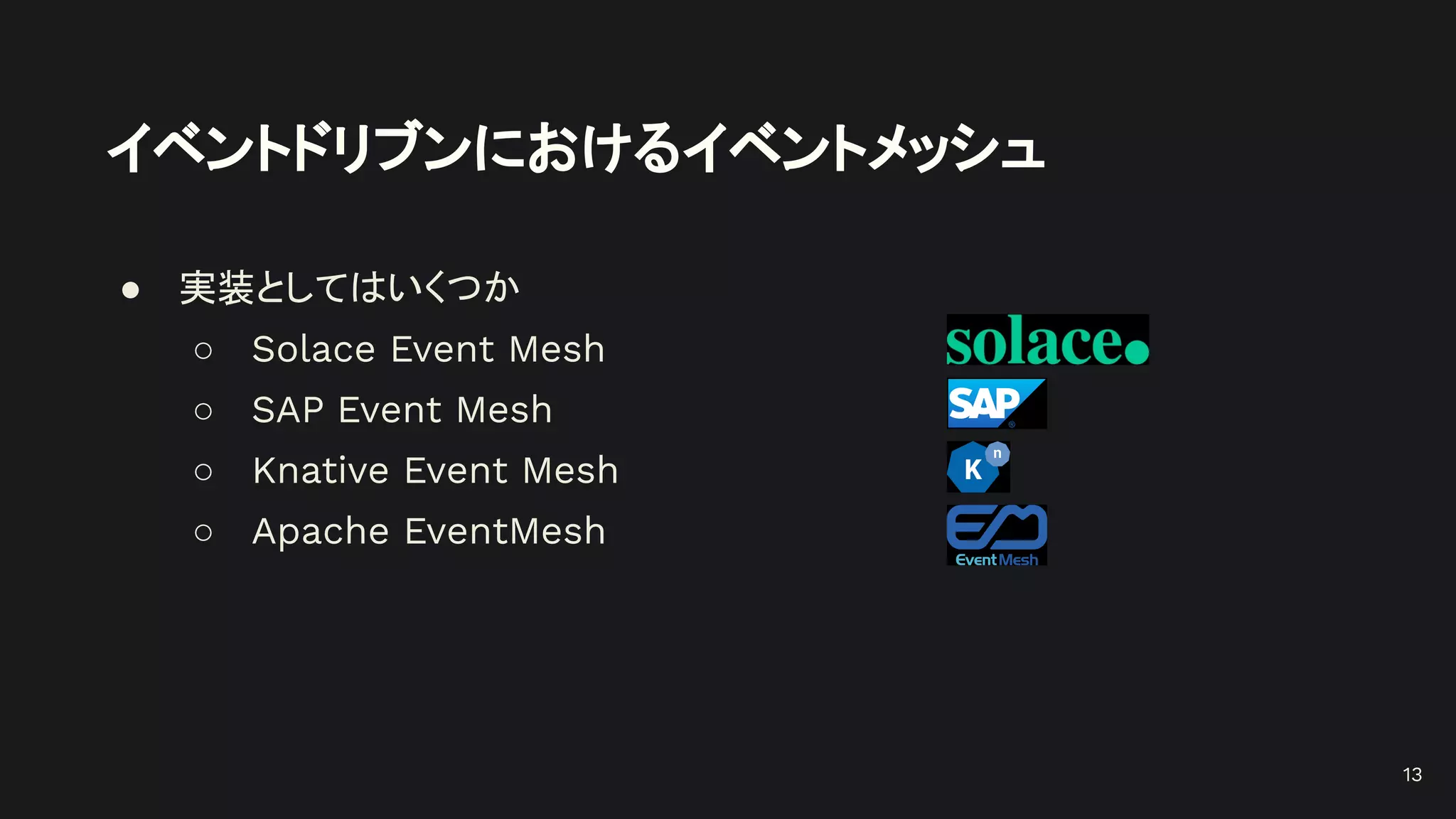 イベントドリブンにおけるイベントメッシュ
● 実装としてはいくつか
○ Solace Event Mesh
○ SAP Event Mesh
○ Knative Event Mesh
○ Apache EventMesh
13
 