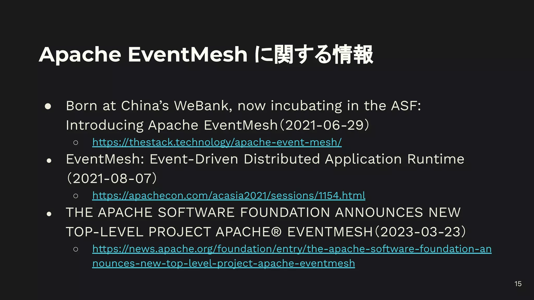 Apache EventMesh に関する情報
● Born at China’s WeBank, now incubating in the ASF:
Introducing Apache EventMesh（2021-06-29）
○ https://thestack.technology/apache-event-mesh/
● EventMesh: Event-Driven Distributed Application Runtime
（2021-08-07）
○ https://apachecon.com/acasia2021/sessions/1154.html
● THE APACHE SOFTWARE FOUNDATION ANNOUNCES NEW
TOP-LEVEL PROJECT APACHE® EVENTMESH（2023-03-23）
○ https://news.apache.org/foundation/entry/the-apache-software-foundation-an
nounces-new-top-level-project-apache-eventmesh
15
 
