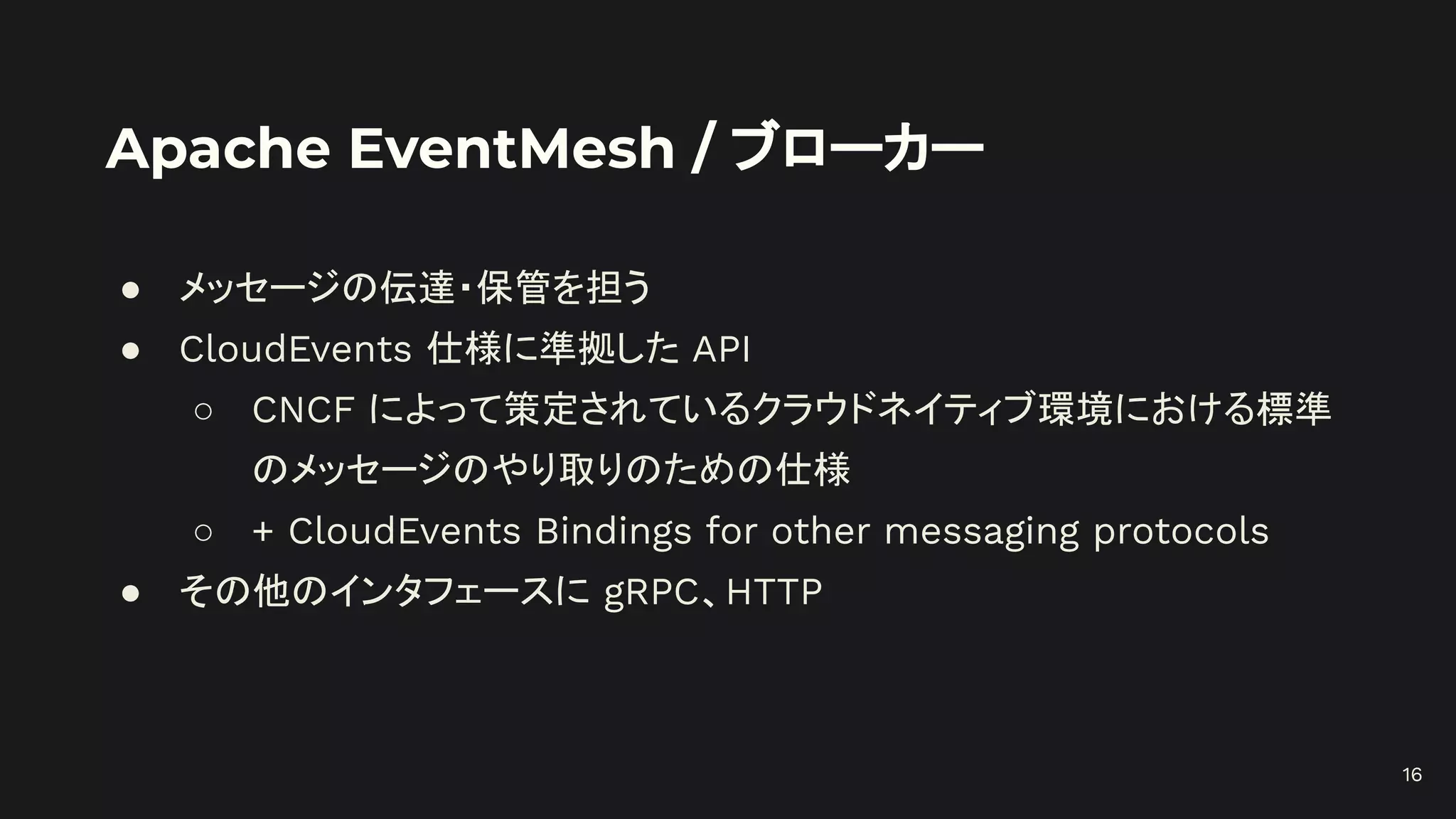 Apache EventMesh / ブローカー
● メッセージの伝達・保管を担う
● CloudEvents 仕様に準拠した API
○ CNCF によって策定されているクラウドネイティブ環境における標準
のメッセージのやり取りのための仕様
○ + CloudEvents Bindings for other messaging protocols
● その他のインタフェースに gRPC、HTTP
16
 