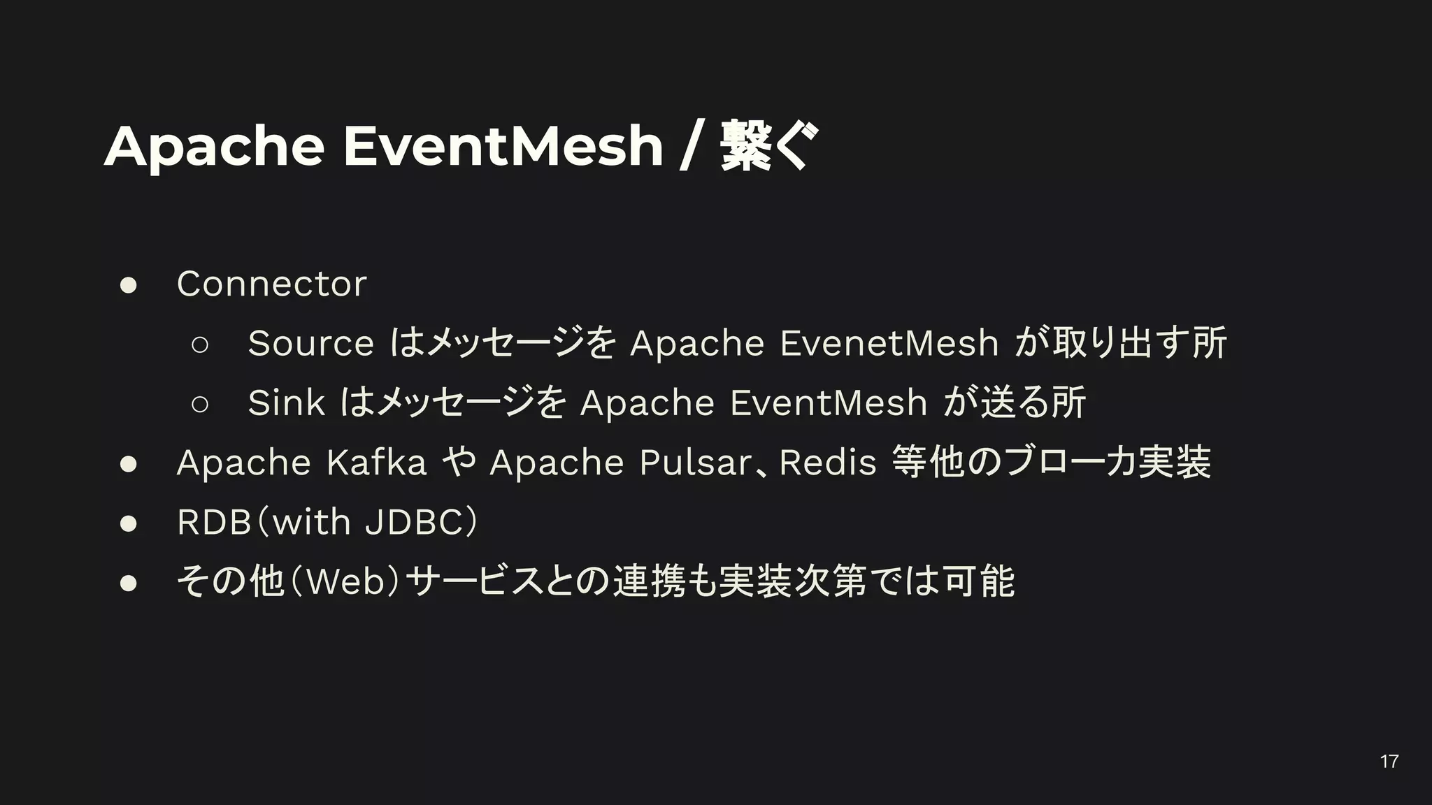 Apache EventMesh / 繋ぐ
● Connector
○ Source はメッセージを Apache EvenetMesh が取り出す所
○ Sink はメッセージを Apache EventMesh が送る所
● Apache Kafka や Apache Pulsar、Redis 等他のブローカ実装
● RDB（with JDBC）
● その他（Web）サービスとの連携も実装次第では可能
17
 