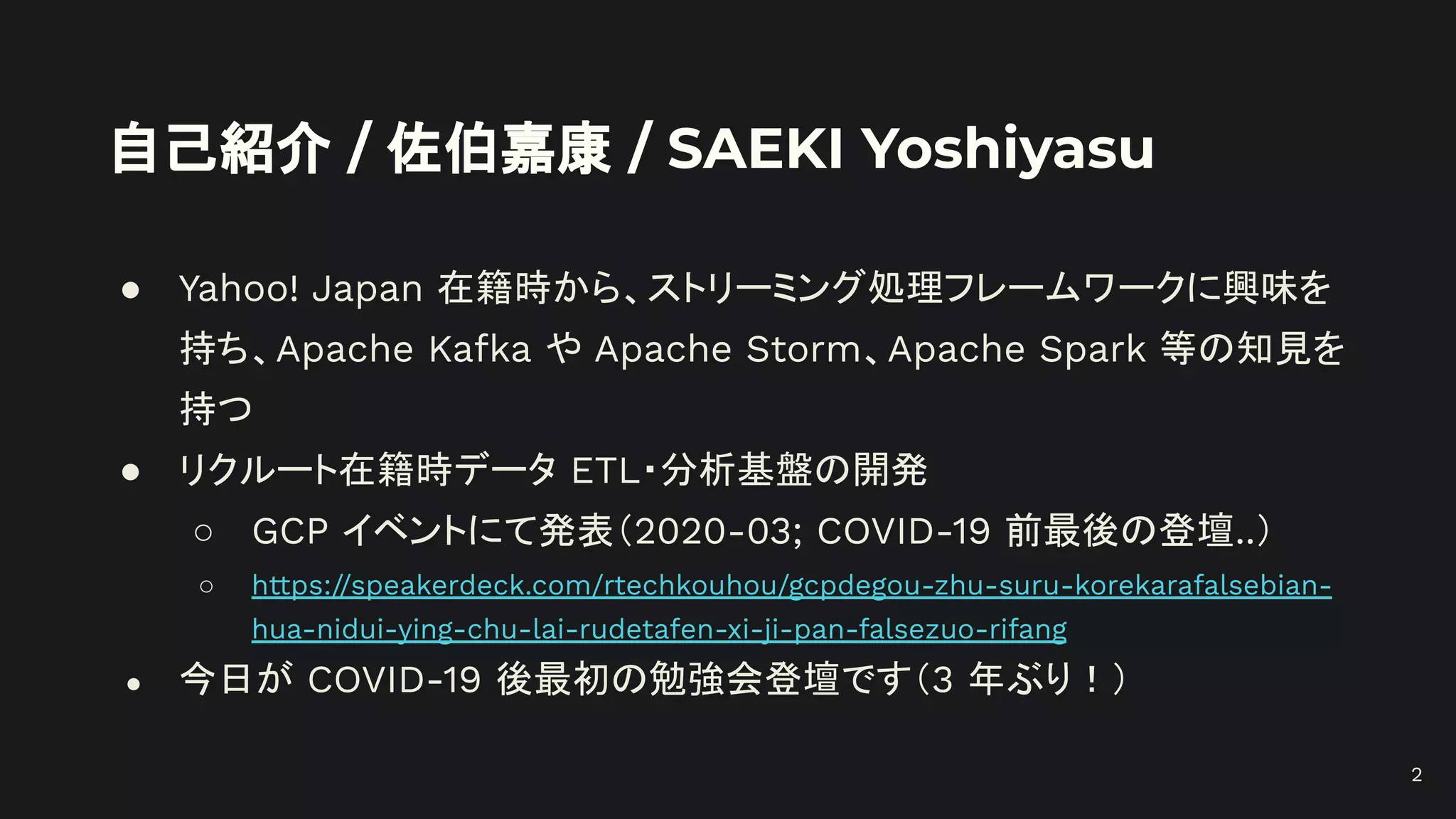 自己紹介 / 佐伯嘉康 / SAEKI Yoshiyasu
● Yahoo! Japan 在籍時から、ストリーミング処理フレームワークに興味を
持ち、Apache Kafka や Apache Storm、Apache Spark 等の知見を
持つ
● リクルート在籍時データ ETL・分析基盤の開発
○ GCP イベントにて発表（2020-03; COVID-19 前最後の登壇..）
○ https://speakerdeck.com/rtechkouhou/gcpdegou-zhu-suru-korekarafalsebian-
hua-nidui-ying-chu-lai-rudetafen-xi-ji-pan-falsezuo-rifang
● 今日が COVID-19 後最初の勉強会登壇です（3 年ぶり！）
2
 