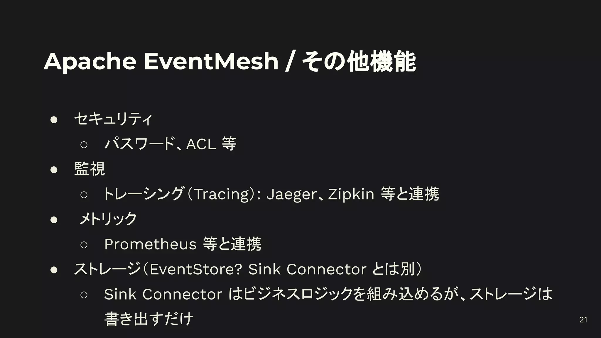 Apache EventMesh / その他機能
● セキュリティ
○ パスワード、ACL 等
● 監視
○ トレーシング（Tracing）: Jaeger、Zipkin 等と連携
● メトリック
○ Prometheus 等と連携
● ストレージ（EventStore? Sink Connector とは別）
○ Sink Connector はビジネスロジックを組み込めるが、ストレージは
書き出すだけ 21
 