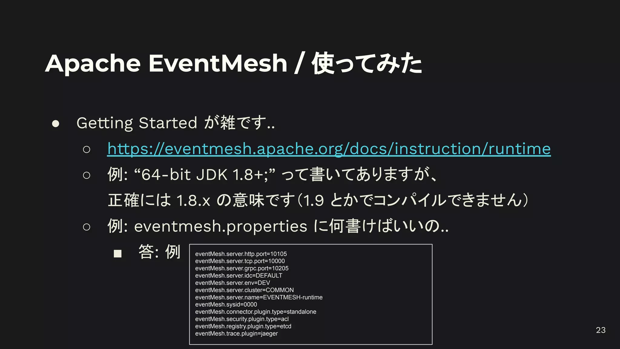 Apache EventMesh / 使ってみた
● Getting Started が雑です..
○ https://eventmesh.apache.org/docs/instruction/runtime
○ 例: “64-bit JDK 1.8+;” って書いてありますが、
正確には 1.8.x の意味です（1.9 とかでコンパイルできません）
○ 例: eventmesh.properties に何書けばいいの..
■ 答: 例 eventMesh.server.http.port=10105
eventMesh.server.tcp.port=10000
eventMesh.server.grpc.port=10205
eventMesh.server.idc=DEFAULT
eventMesh.server.env=DEV
eventMesh.server.cluster=COMMON
eventMesh.server.name=EVENTMESH-runtime
eventMesh.sysid=0000
eventMesh.connector.plugin.type=standalone
eventMesh.security.plugin.type=acl
eventMesh.registry.plugin.type=etcd
eventMesh.trace.plugin=jaeger 23
 