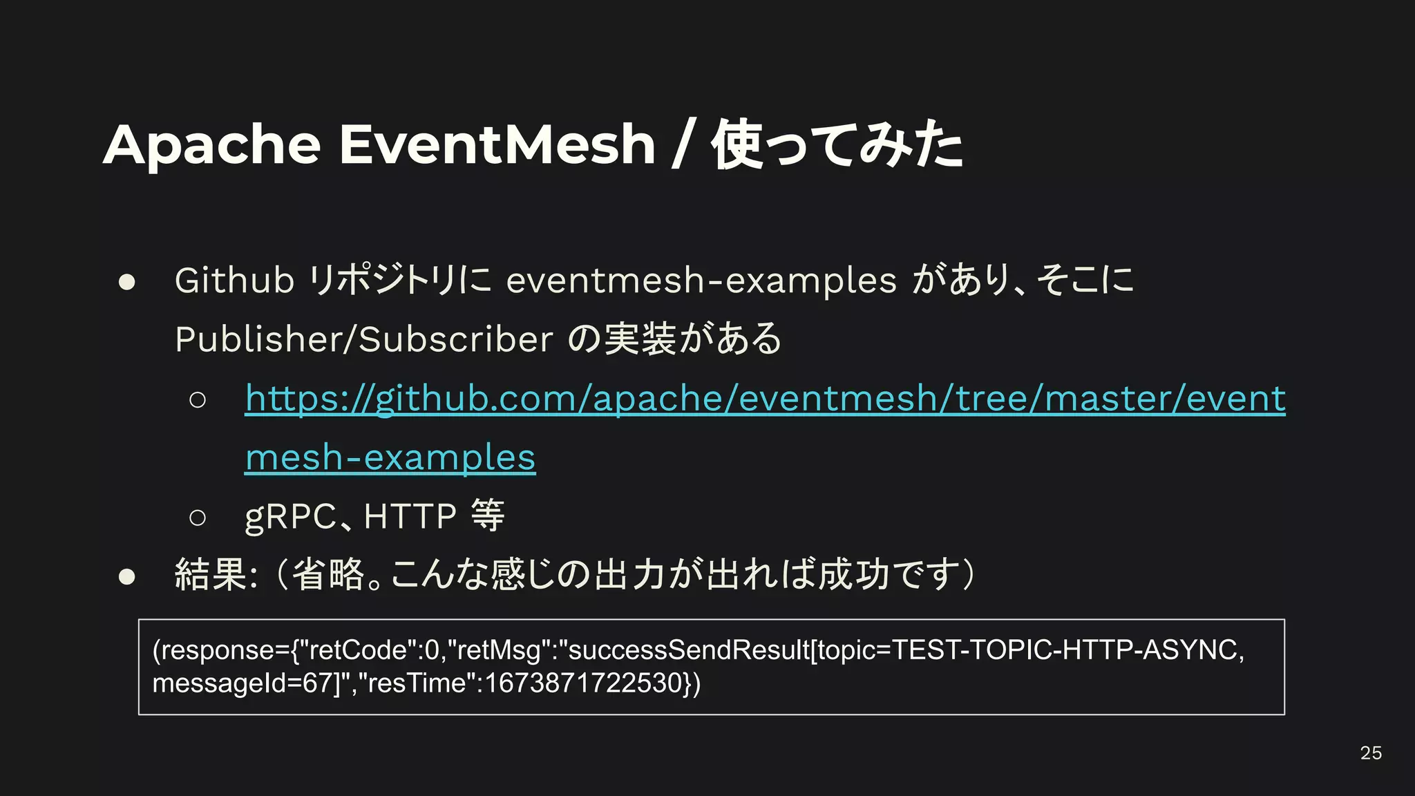 Apache EventMesh / 使ってみた
● Github リポジトリに eventmesh-examples があり、そこに
Publisher/Subscriber の実装がある
○ https://github.com/apache/eventmesh/tree/master/event
mesh-examples
○ gRPC、HTTP 等
● 結果: （省略。こんな感じの出力が出れば成功です）
25
(response={"retCode":0,"retMsg":"successSendResult[topic=TEST-TOPIC-HTTP-ASYNC,
messageId=67]","resTime":1673871722530})
 