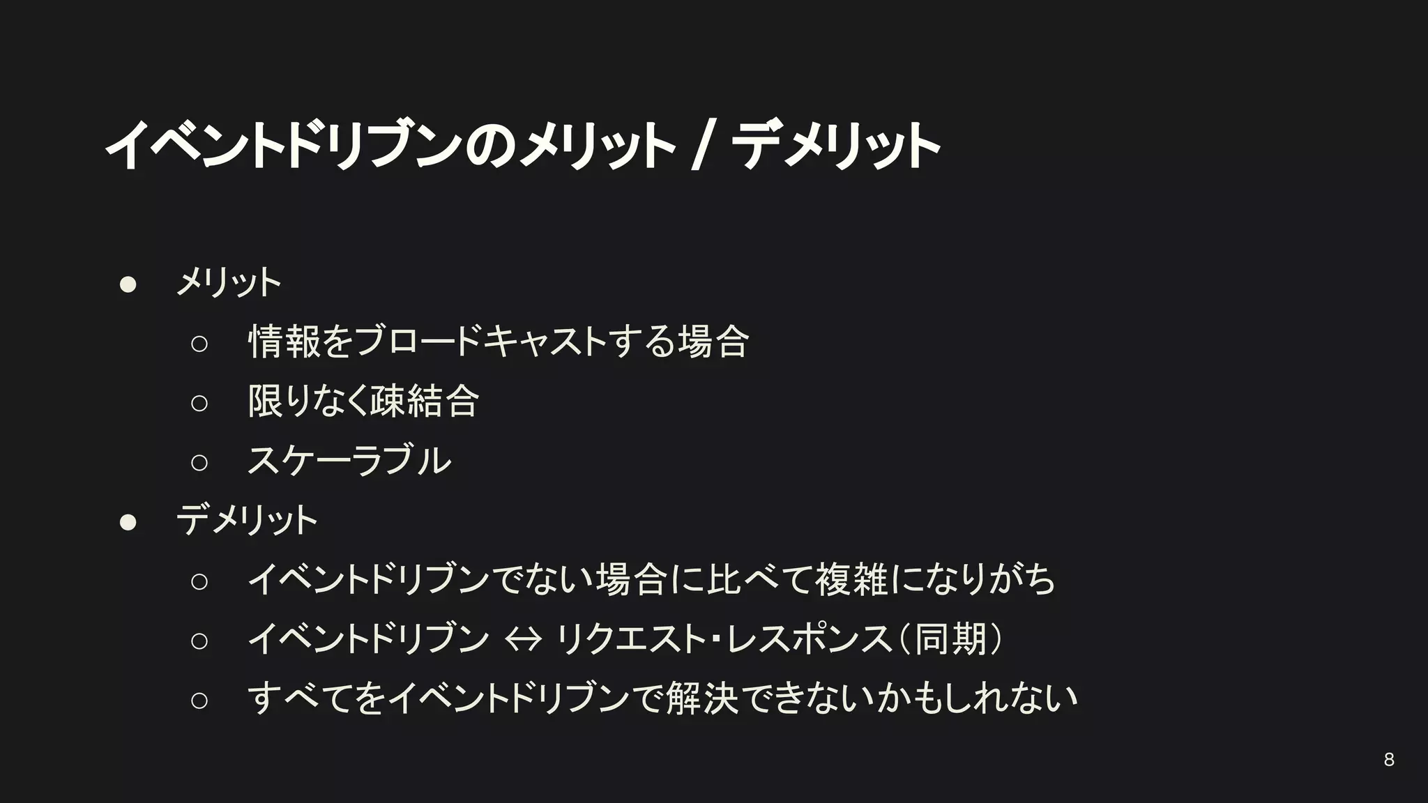 イベントドリブンのメリット / デメリット
● メリット
○ 情報をブロードキャストする場合
○ 限りなく疎結合
○ スケーラブル
● デメリット
○ イベントドリブンでない場合に比べて複雑になりがち
○ イベントドリブン ↔ リクエスト・レスポンス（同期）
○ すべてをイベントドリブンで解決できないかもしれない
8
 