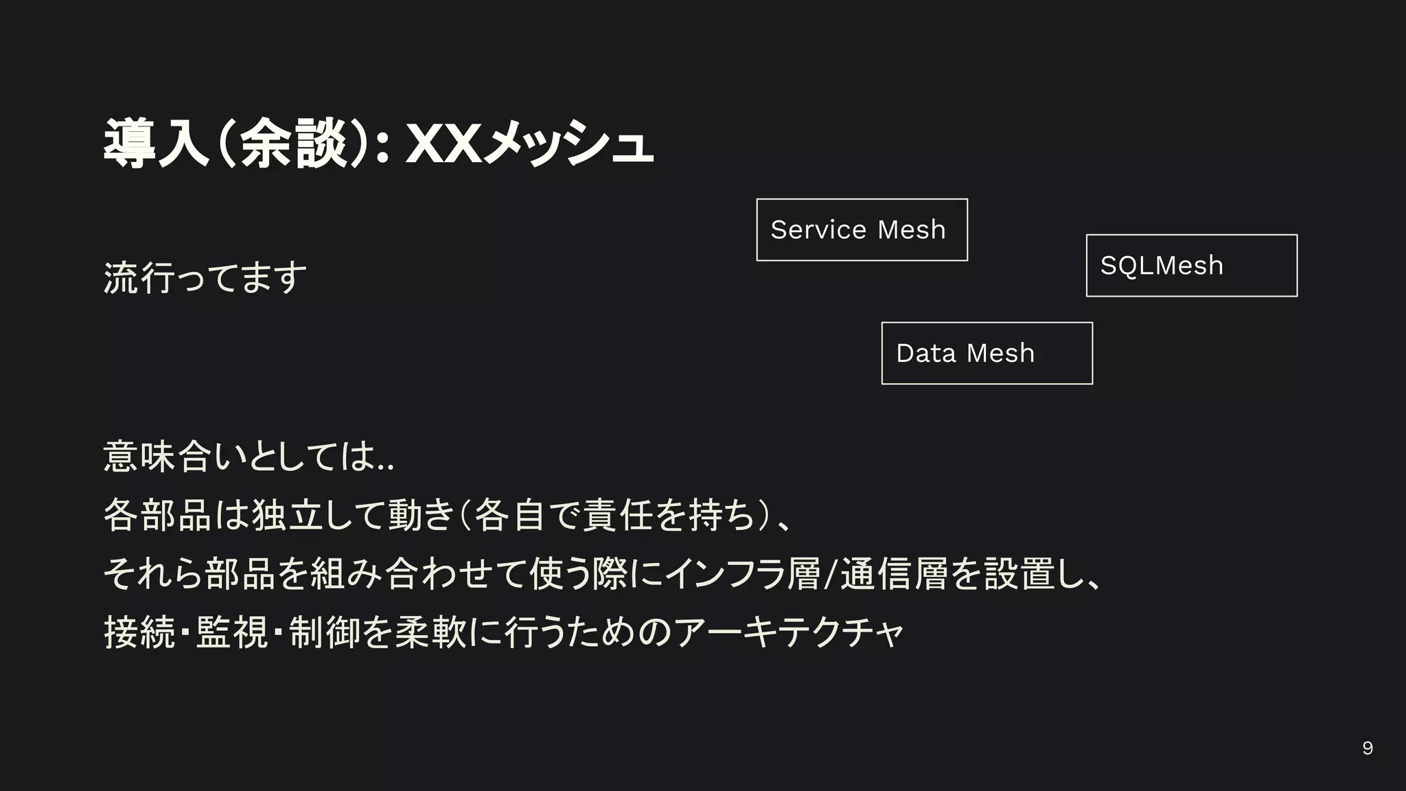導入（余談）: XXメッシュ
流行ってます
意味合いとしては..
各部品は独立して動き（各自で責任を持ち）、
それら部品を組み合わせて使う際にインフラ層/通信層を設置し、
接続・監視・制御を柔軟に行うためのアーキテクチャ
Service Mesh
SQLMesh
Data Mesh
9
 
