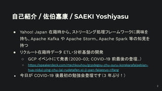 自己紹介 / 佐伯嘉康 / SAEKI Yoshiyasu
● Yahoo! Japan 在籍時から、ストリーミング処理フレームワークに興味を
持ち、Apache Kafka や Apache Storm、Apache Spark 等の知見を
持つ
● リクルート在籍時データ ETL・分析基盤の開発
○ GCP イベントにて発表（2020-03; COVID-19 前最後の登壇..）
○ https://speakerdeck.com/rtechkouhou/gcpdegou-zhu-suru-korekarafalsebian-
hua-nidui-ying-chu-lai-rudetafen-xi-ji-pan-falsezuo-rifang
● 今日が COVID-19 後最初の勉強会登壇です（3 年ぶり！）
2
 