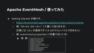 Apache EventMesh / 使ってみた
● Getting Started が雑です..
○ https://eventmesh.apache.org/docs/instruction/runtime
○ 例: “64-bit JDK 1.8+;” って書いてありますが、
正確には 1.8.x の意味です（1.9 とかでコンパイルできません）
○ 例: eventmesh.properties に何書けばいいの..
■ 答: 例 eventMesh.server.http.port=10105
eventMesh.server.tcp.port=10000
eventMesh.server.grpc.port=10205
eventMesh.server.idc=DEFAULT
eventMesh.server.env=DEV
eventMesh.server.cluster=COMMON
eventMesh.server.name=EVENTMESH-runtime
eventMesh.sysid=0000
eventMesh.connector.plugin.type=standalone
eventMesh.security.plugin.type=acl
eventMesh.registry.plugin.type=etcd
eventMesh.trace.plugin=jaeger 23
 