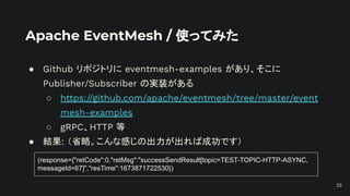 Apache EventMesh / 使ってみた
● Github リポジトリに eventmesh-examples があり、そこに
Publisher/Subscriber の実装がある
○ https://github.com/apache/eventmesh/tree/master/event
mesh-examples
○ gRPC、HTTP 等
● 結果: （省略。こんな感じの出力が出れば成功です）
25
(response={"retCode":0,"retMsg":"successSendResult[topic=TEST-TOPIC-HTTP-ASYNC,
messageId=67]","resTime":1673871722530})
 