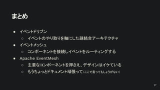 まとめ
● イベントドリブン
○ イベントのやり取りを軸にした疎結合アーキテクチャ
● イベントメッシュ
○ コンポーネントを接続しイベントをルーティングする
● Apache EventMesh
○ 主要なコンポーネントを押さえ、デザインはイケている
○ もうちょっとドキュメント頑張って（ここで言ってもしょうがない）
27
 