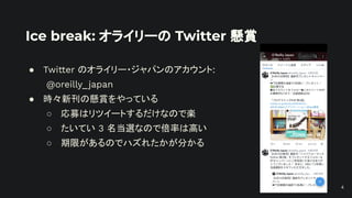 Ice break: オライリーの Twitter 懸賞
● Twitter のオライリー・ジャパンのアカウント:
@oreilly_japan
● 時々新刊の懸賞をやっている
○ 応募はリツイートするだけなので楽
○ たいてい 3 名当選なので倍率は高い
○ 期限があるのでハズれたかが分かる
4
 