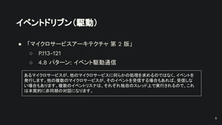 イベントドリブン（駆動）
● 「マイクロサービスアーキテクチャ 第 2 版」
○ P.113-121
○ 4.8 パターン: イベント駆動通信
あるマイクロサービスが、他のマイクロサービスに何らかの処理を求めるのではなく、イベントを
発行します。他の複数のマイクロサービスが、そのイベントを受信する場合もあれば、受信しな
い場合もあります。複数のイベントリスナは、それぞれ独自のスレッド上で実行されるので、これ
は本質的に非同期の対話になります。
6
 