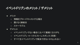 イベントドリブンのメリット / デメリット
● メリット
○ 情報をブロードキャストする場合
○ 限りなく疎結合
○ スケーラブル
● デメリット
○ イベントドリブンでない場合に比べて複雑になりがち
○ イベントドリブン ↔ リクエスト・レスポンス（同期）
○ すべてをイベントドリブンで解決できないかもしれない
8
 