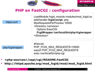PHP en FastCGI : configuration
                       LoadModule fcgid_module modules/mod_fcgid.so
                       addHandler fcgid-script .php
   httpd.conf          MaxRequestsPerProcess 10000
                       <Directory /var/www>
                         Options ExecCGI
                         FcgiWrapper /usr/local/bin/php-fcgiwrapper
                       </Directory>


                       #!/bin/sh
 php-fcgiwrapper       PHP_FCGI_MAX_REQUESTS=10000
                       export PHP_FCGI_MAX_REQUESTS
                       exec /usr/local/bin/php-cgi

 <php-sources>/sapi/cgi/README.FastCGI
 http://httpd.apache.org/mod_fcgid/mod/mod_fcgid.html

    16 novembre 2009   ALTERWAY - Apache pour développeur PHP   23
 