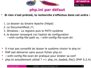php.ini par défaut
 Si rien n'est précisé, la recherche s'effectue dans cet ordre :


    1. Le dossier du binaire Apache (httpd)
    2. Le DocumentRoot /!
    3. Windows : Le registre puis le PATH système
    4. le dossier renseigné via l'option de configuration
       --with-config-file-path ou --with-config-file-scan-dir



    Il n'est pas conseillé de laisser le système choisir le php.ini
    PHP sait démarrer sans aucun fichier php.ini
    --with-config-file-scan-dir pratique pour éclater sa conf
    php.ini actuellement utilisé ? => php_ini_loaded_file() (PHP 5.2.4)

       16 novembre 2009     ALTERWAY - Apache pour développeur PHP   26
 