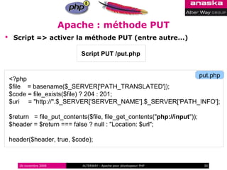 Apache : méthode PUT
 Script => activer la méthode PUT (entre autre...)

                           Script PUT /put.php


                                                         put.php
 <?php
 $file = basename($_SERVER['PATH_TRANSLATED']);
 $code = file_exists($file) ? 204 : 201;
 $uri = "http://".$_SERVER['SERVER_NAME'].$_SERVER['PATH_INFO'];

 $return = file_put_contents($file, file_get_contents("php://input"));
 $header = $return === false ? null : "Location: $url";

 header($header, true, $code);



    16 novembre 2009       ALTERWAY - Apache pour développeur PHP        30
 