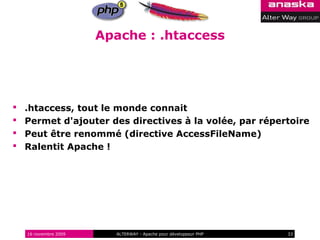 Apache : .htaccess




   .htaccess, tout le monde connait
   Permet d'ajouter des directives à la volée, par répertoire
   Peut être renommé (directive AccessFileName)
   Ralentit Apache !




    16 novembre 2009     ALTERWAY - Apache pour développeur PHP   33
 