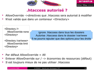 .htaccess autorisé ?
 AllowOverride ->directives que .htaccess sera autorisé à modifier
 N'est valide que dans un conteneur <Directory>


 <Directory />
   AllowOverride none           ignore .htaccess dans tous les dossiers
 </Directory>                Autorise .htaccess dans le dossier /var/www
                         Il ne pourra rajouter que des options pour les droits
 <Directory /var/www>
   AllowOverride limit
 </Directory>


 Par défaut AllowOverride = All
 Enlever AllowOverride sur / -> économies de ressources (défaut)
 Il est toujours mieux de ne pas utiliser .htaccess

    16 novembre 2009       ALTERWAY - Apache pour développeur PHP       34
 