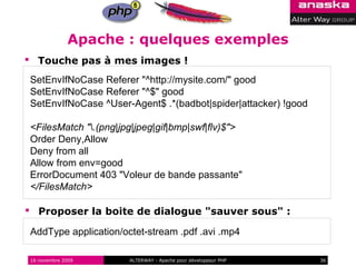 Apache : quelques exemples
 Touche pas à mes images !

SetEnvIfNoCase Referer "^http://mysite.com/" good
SetEnvIfNoCase Referer "^$" good
SetEnvIfNoCase ^User-Agent$ .*(badbot|spider|attacker) !good

<FilesMatch ".(png|jpg|jpeg|gif|bmp|swf|flv)$">
Order Deny,Allow
Deny from all
Allow from env=good
ErrorDocument 403 "Voleur de bande passante"
</FilesMatch>

 Proposer la boite de dialogue "sauver sous" :

AddType application/octet-stream .pdf .avi .mp4

16 novembre 2009      ALTERWAY - Apache pour développeur PHP   36
 