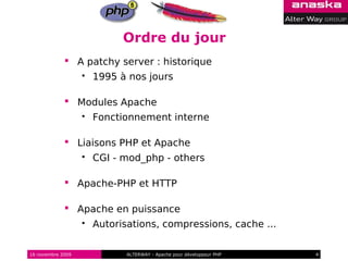 Ordre du jour
              A patchy server : historique
                      1995 à nos jours

              Modules Apache
                      Fonctionnement interne

              Liaisons PHP et Apache
                      CGI - mod_php - others

              Apache-PHP et HTTP

              Apache en puissance
                      Autorisations, compressions, cache ...

16 novembre 2009              ALTERWAY - Apache pour développeur PHP   4
 