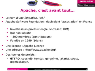 Apache, c'est avant tout...
 Le nom d'une fondation, l'ASF
 Apache Software Foundation : équivalent "association" en France

         Investisseurs privés (Google, Microsoft, IBM)
         But non lucratif
         ~300 membres (contributeurs)
         Fondée en 1999 (10ans)
 Une licence : Apache Licence
 Une adresse : http://www.apache.org/
 Des tonnes de projets :
        HTTPD, couchdb, tomcat, geronimo, jakarta, struts,
         spamassassin,

       16 novembre 2009          ALTERWAY - Apache pour développeur PHP   8
 