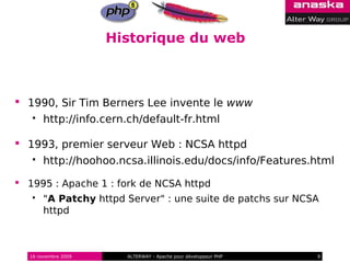 Historique du web



 1990, Sir Tim Berners Lee invente le www
      http://info.cern.ch/default-fr.html

 1993, premier serveur Web : NCSA httpd
      http://hoohoo.ncsa.illinois.edu/docs/info/Features.html

 1995 : Apache 1 : fork de NCSA httpd
      "A Patchy httpd Server" : une suite de patchs sur NCSA
       httpd



  16 novembre 2009     ALTERWAY - Apache pour développeur PHP   9
 