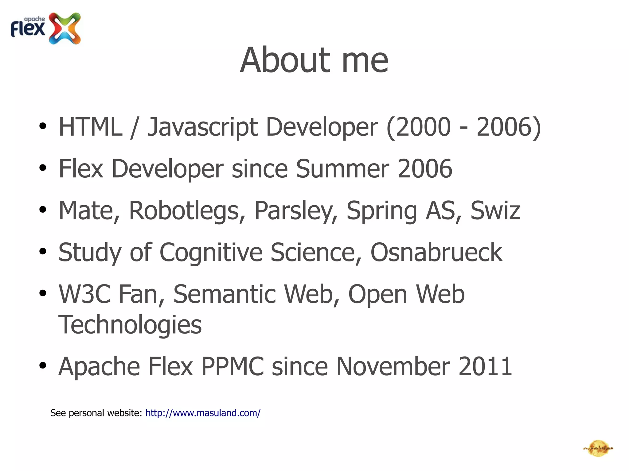 About me
●
     HTML / Javascript Developer (2000 - 2006)
●
     Flex Developer since Summer 2006
●
     Mate, Robotlegs, Parsley, Spring AS, Swiz
●
     Study of Cognitive Science, Osnabrueck
●
     W3C Fan, Semantic Web, Open Web
     Technologies
●
     Apache Flex PPMC since November 2011
    Homepage: http://www.masuland.com/
    Twitter: http://twitter.com/masuland
    LinkedIn: http://www.linkedin.com/in/masuland
 