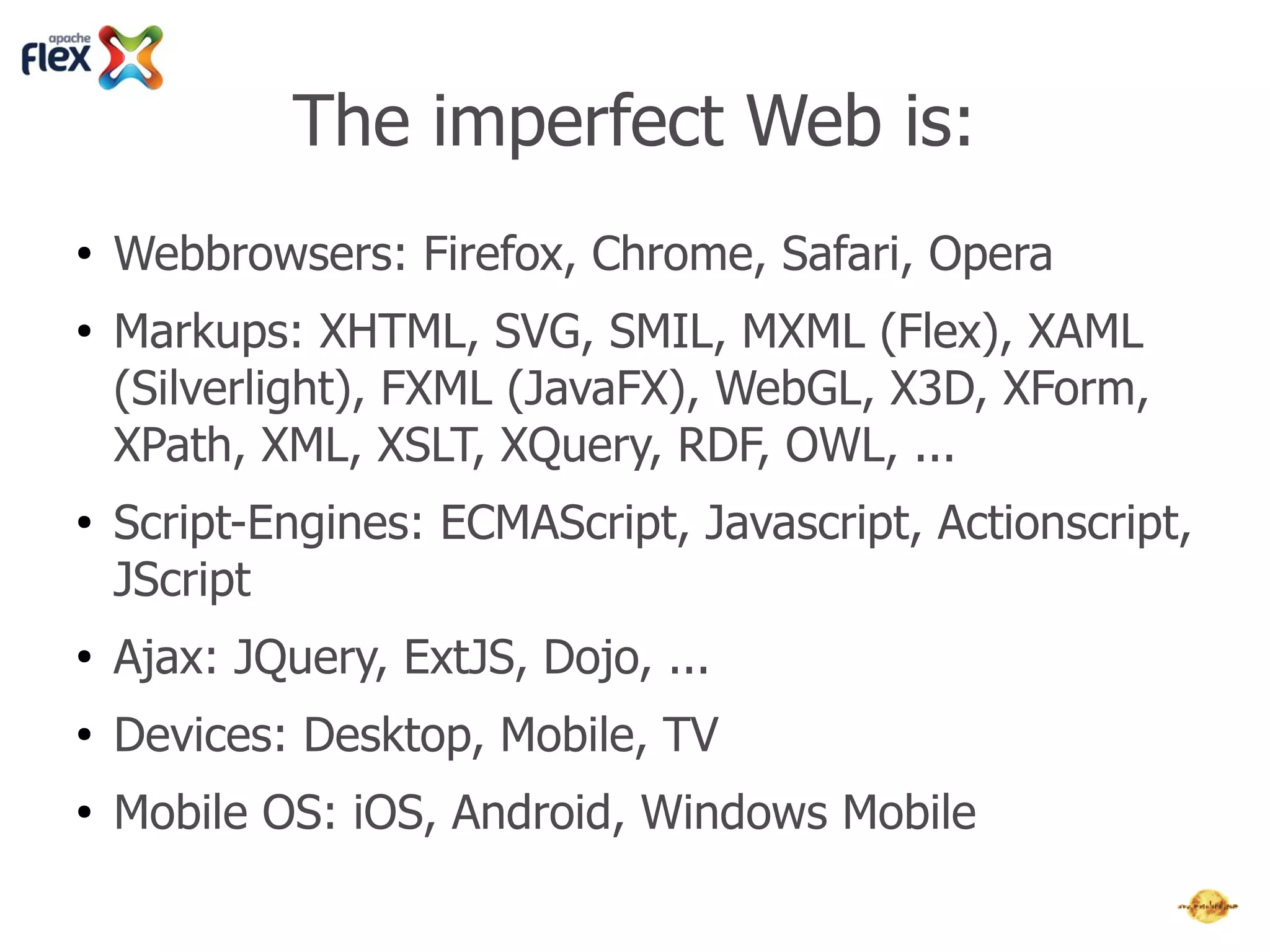 The imperfect Web is:
●   Webbrowsers: Firefox, Chrome, Safari, Opera
●   Markups: XHTML, SVG, SMIL, MXML (Flex), XAML
    (Silverlight), FXML (JavaFX), WebGL, X3D, XForm, XPath,
    XML, XSLT, XQuery, RDF, OWL, ...
●   Script-Engines: ECMAScript, Javascript, Actionscript,
    JScript
●   Ajax & JS-Libs: JQuery, ExtJS, Dojo, Prototype, MochiKit,
    PhoneGap, Rhomobile, Sencha, ...
●   Devices: Desktop, Mobile, TV
●   Mobile OS: iOS, Android, Windows Mobile
 
