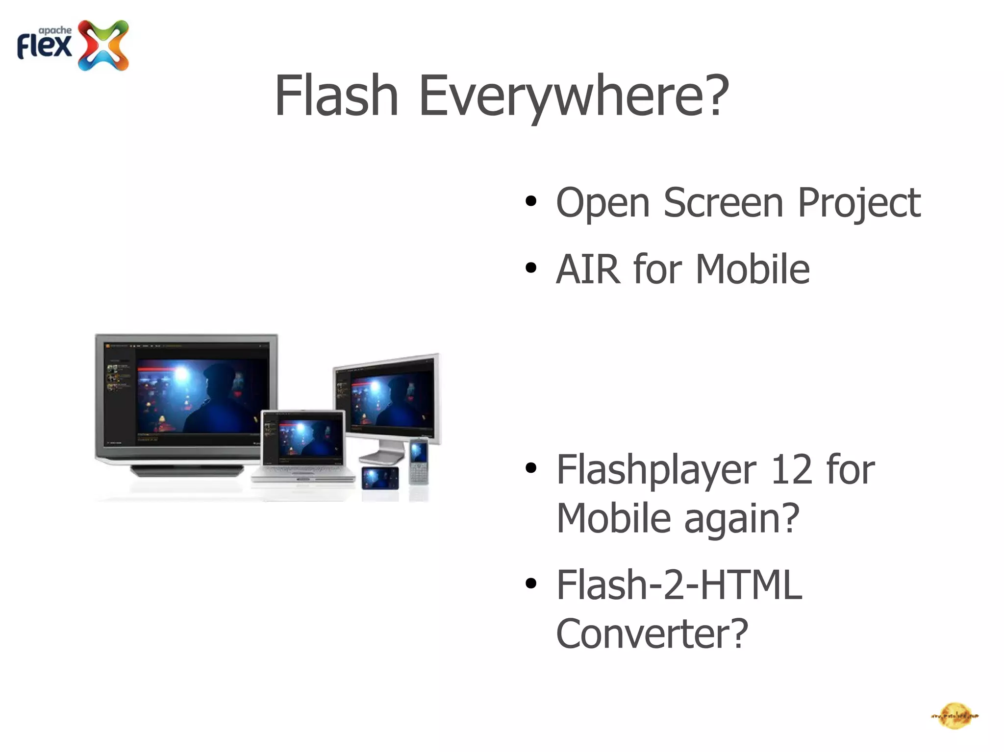 Flash Everywhere?
         ●   Adobe AIR 4+ for Mobile
         ●   Flashplayer 12+ with
             Multithreading and better GPU-
             support
         ●   Flashplayer 12+ great for Flash-
             Games and Apache Flex



         ●   Adobe Open Screen Project?
         ●   Faster Mobile-CPUs each year →
             Flashplayer 12+ for Mobile again?
         ●   Flash-2-HTML Converter?
 