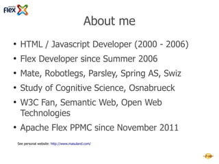 About me
●
     HTML / Javascript Developer (2000 - 2006)
●
     Flex Developer since Summer 2006
●
     Mate, Robotlegs, Parsley, Spring AS, Swiz
●
     Study of Cognitive Science, Osnabrueck
●
     W3C Fan, Semantic Web, Open Web
     Technologies
●
     Apache Flex PPMC since November 2011
    Homepage: http://www.masuland.com/
    Twitter: http://twitter.com/masuland
    LinkedIn: http://www.linkedin.com/in/masuland
 
