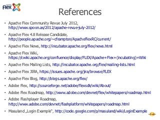 References
●   Apache Flex Community Revue July 2012,
    http://www.spoon.as/2012/apache-revue-july-2012/
●   Apache Flex 4.8 Release Candidate,
    http://people.apache.org/~cframpton/ApacheFlexRC/current/
●   Apache Flex News, http://incubator.apache.org/flex/news.html
●   Apache Flex Wiki,
    https://cwiki.apache.org/confluence/display/FLEX/Apache+Flex+(incubating)+Wiki
●   Apache Flex Mailing Lists, http://incubator.apache.org/flex/mailing-lists.html
●   Apache Flex JIRA, https://issues.apache.org/jira/browse/FLEX
●   Apache Flex Blog, http://blogs.apache.org/flex/
●   Adobe Flex, http://sourceforge.net/adobe/flexsdk/wiki/About/
●   Adobe Flex Roadmap, http://www.adobe.com/devnet/flex/whitepapers/roadmap.html
●   Adobe Flashplayer Roadmap,
    http://www.adobe.com/devnet/flashplatform/whitepapers/roadmap.html
●   Masuland „Login Example“, http://code.google.com/p/masuland/wiki/LoginExample
 