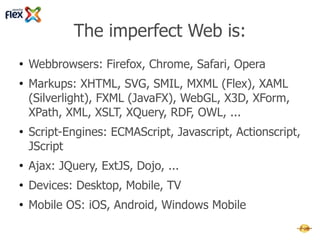 The imperfect Web is:
●   Webbrowsers: Firefox, Chrome, Safari, Opera
●   Markups: XHTML, SVG, SMIL, MXML (Flex), XAML
    (Silverlight), FXML (JavaFX), WebGL, X3D, XForm, XPath,
    XML, XSLT, XQuery, RDF, OWL, ...
●   Script-Engines: ECMAScript, Javascript, Actionscript,
    JScript
●   Ajax & JS-Libs: JQuery, ExtJS, Dojo, Prototype, MochiKit,
    PhoneGap, Rhomobile, Sencha, ...
●   Devices: Desktop, Mobile, TV
●   Mobile OS: iOS, Android, Windows Mobile
 