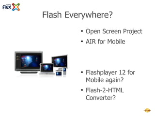 Flash Everywhere?
         ●   Adobe AIR 4+ for Mobile
         ●   Flashplayer 12+ with
             Multithreading and better GPU-
             support
         ●   Flashplayer 12+ great for Flash-
             Games and Apache Flex



         ●   Adobe Open Screen Project?
         ●   Faster Mobile-CPUs each year →
             Flashplayer 12+ for Mobile again?
         ●   Flash-2-HTML Converter?
 