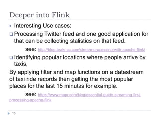 Deeper into Flink
13
 Interesting Use cases:
 Processing Twitter feed and one good application for
that can be collecting statistics on that feed.
see: http://blog.brakmic.com/stream-processing-with-apache-flink/
 Identifying popular locations where people arrive by
taxis,
By applying filter and map functions on a datastream
of taxi ride records then getting the most popular
places for the last 15 minutes for example.
see: https://www.mapr.com/blog/essential-guide-streaming-first-
processing-apache-flink
 