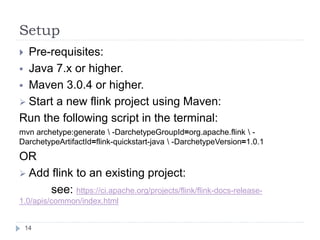 Setup
14
 Pre-requisites:
 Java 7.x or higher.
 Maven 3.0.4 or higher.
 Start a new flink project using Maven:
Run the following script in the terminal:
mvn archetype:generate  -DarchetypeGroupId=org.apache.flink  -
DarchetypeArtifactId=flink-quickstart-java  -DarchetypeVersion=1.0.1
OR
 Add flink to an existing project:
see: https://ci.apache.org/projects/flink/flink-docs-release-
1.0/apis/common/index.html
 