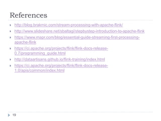 References
19
 http://blog.brakmic.com/stream-processing-with-apache-flink/
 http://www.slideshare.net/sbaltagi/stepbystep-introduction-to-apache-flink
 https://www.mapr.com/blog/essential-guide-streaming-first-processing-
apache-flink
 https://ci.apache.org/projects/flink/flink-docs-release-
0.7/programming_guide.html
 http://dataartisans.github.io/flink-training/index.html
 https://ci.apache.org/projects/flink/flink-docs-release-
1.0/apis/common/index.html
 
