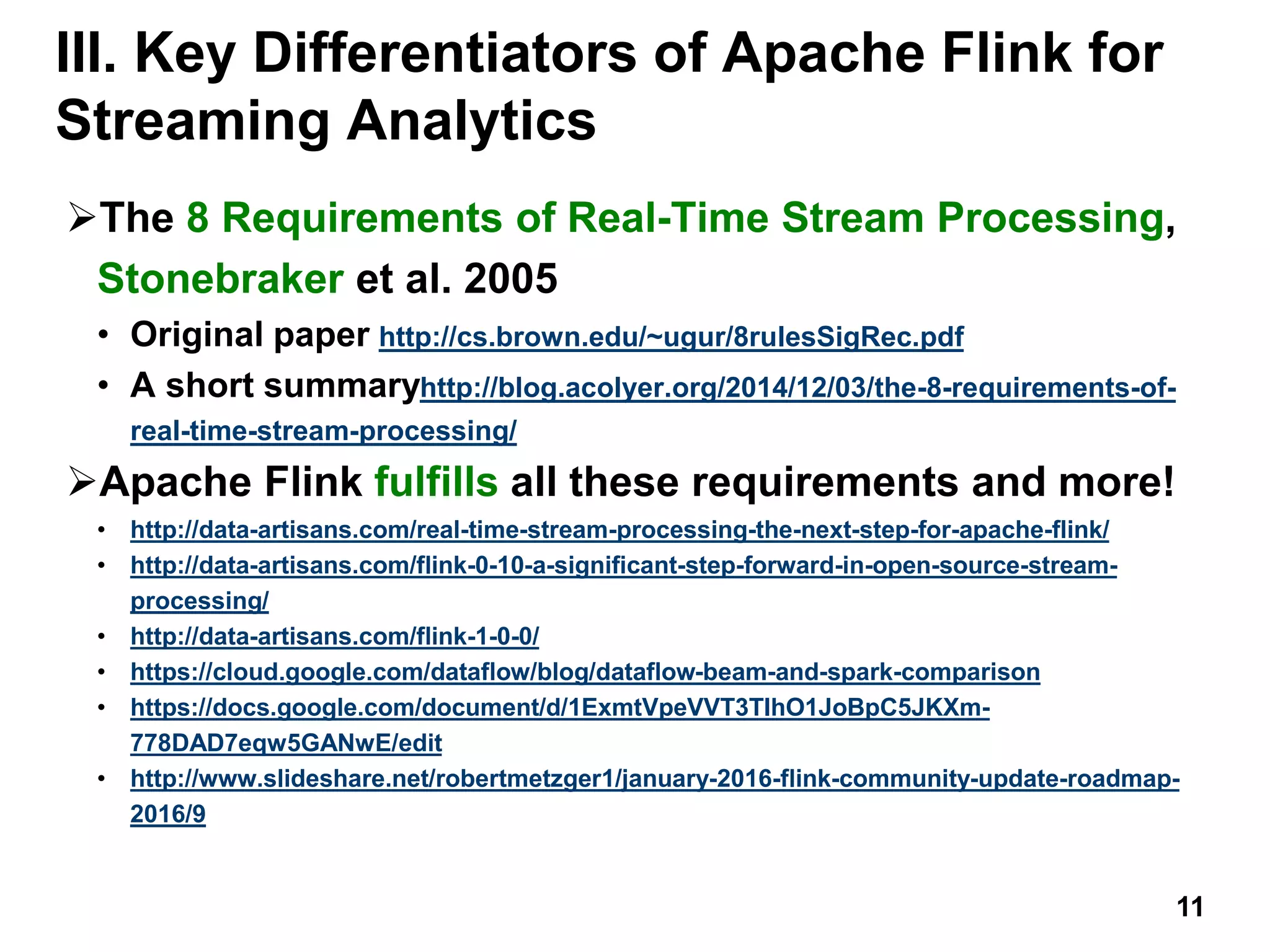 III. Key Differentiators of Apache Flink for
Streaming Analytics
The 8 Requirements of Real-Time Stream Processing,
Stonebraker et al. 2005
• Original paper http://cs.brown.edu/~ugur/8rulesSigRec.pdf
• A short summaryhttp://blog.acolyer.org/2014/12/03/the-8-requirements-of-
real-time-stream-processing/
Apache Flink fulfills all these requirements and more!
• http://data-artisans.com/real-time-stream-processing-the-next-step-for-apache-flink/
• http://data-artisans.com/flink-0-10-a-significant-step-forward-in-open-source-stream-
processing/
• http://data-artisans.com/flink-1-0-0/
• https://cloud.google.com/dataflow/blog/dataflow-beam-and-spark-comparison
• https://docs.google.com/document/d/1ExmtVpeVVT3TIhO1JoBpC5JKXm-
778DAD7eqw5GANwE/edit
• http://www.slideshare.net/robertmetzger1/january-2016-flink-community-update-roadmap-
2016/9
11
 