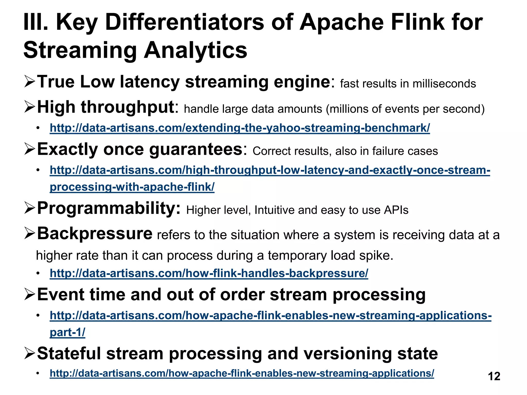 III. Key Differentiators of Apache Flink for
Streaming Analytics
True Low latency streaming engine: fast results in milliseconds
High throughput: handle large data amounts (millions of events per second)
• http://data-artisans.com/extending-the-yahoo-streaming-benchmark/
Exactly once guarantees: Correct results, also in failure cases
• http://data-artisans.com/high-throughput-low-latency-and-exactly-once-stream-
processing-with-apache-flink/
Programmability: Higher level, Intuitive and easy to use APIs
Backpressure refers to the situation where a system is receiving data at a
higher rate than it can process during a temporary load spike.
• http://data-artisans.com/how-flink-handles-backpressure/
Event time and out of order stream processing
• http://data-artisans.com/how-apache-flink-enables-new-streaming-applications-
part-1/
Stateful stream processing and versioning state
• http://data-artisans.com/how-apache-flink-enables-new-streaming-applications/ 12
 