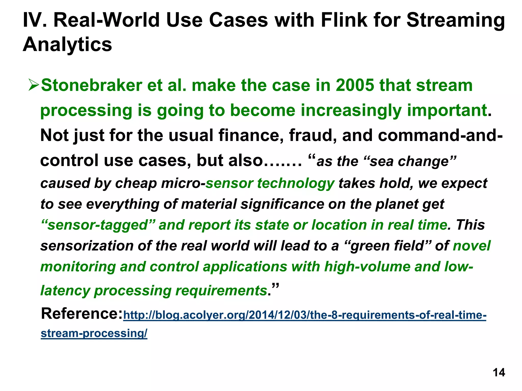 IV. Real-World Use Cases with Flink for Streaming
Analytics
Stonebraker et al. make the case in 2005 that stream
processing is going to become increasingly important.
Not just for the usual finance, fraud, and command-and-
control use cases, but also….… “as the “sea change”
caused by cheap micro-sensor technology takes hold, we expect
to see everything of material significance on the planet get
“sensor-tagged” and report its state or location in real time. This
sensorization of the real world will lead to a “green field” of novel
monitoring and control applications with high-volume and low-
latency processing requirements.”
Reference:http://blog.acolyer.org/2014/12/03/the-8-requirements-of-real-time-
stream-processing/
14
 