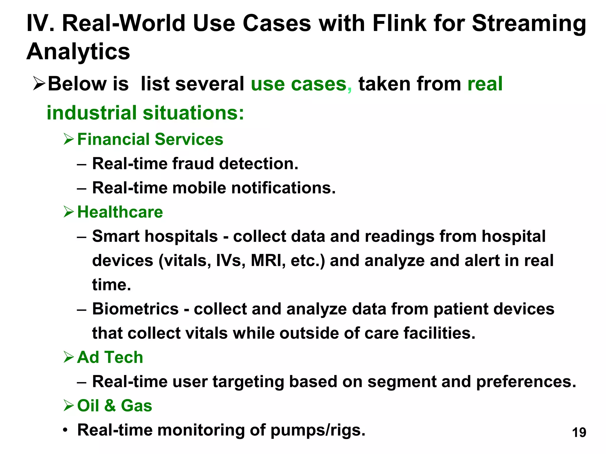IV. Real-World Use Cases with Flink for Streaming
Analytics
Below is list several use cases, taken from real
industrial situations:
Financial Services
– Real-time fraud detection.
– Real-time mobile notifications.
Healthcare
– Smart hospitals - collect data and readings from hospital
devices (vitals, IVs, MRI, etc.) and analyze and alert in real
time.
– Biometrics - collect and analyze data from patient devices
that collect vitals while outside of care facilities.
Ad Tech
– Real-time user targeting based on segment and preferences.
Oil & Gas
• Real-time monitoring of pumps/rigs. 19
 