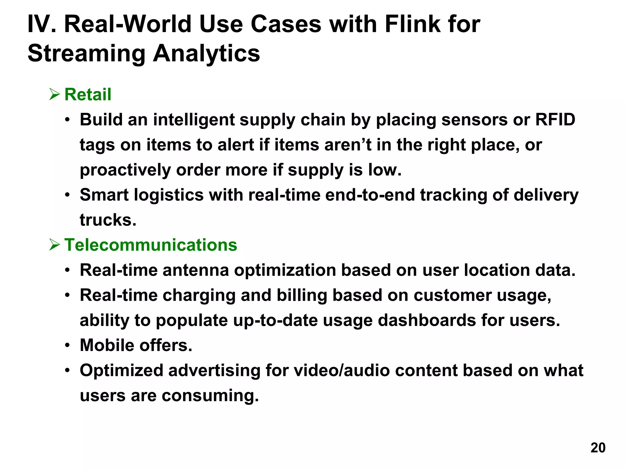IV. Real-World Use Cases with Flink for
Streaming Analytics
Retail
• Build an intelligent supply chain by placing sensors or RFID
tags on items to alert if items aren’t in the right place, or
proactively order more if supply is low.
• Smart logistics with real-time end-to-end tracking of delivery
trucks.
Telecommunications
• Real-time antenna optimization based on user location data.
• Real-time charging and billing based on customer usage,
ability to populate up-to-date usage dashboards for users.
• Mobile offers.
• Optimized advertising for video/audio content based on what
users are consuming.
20
 