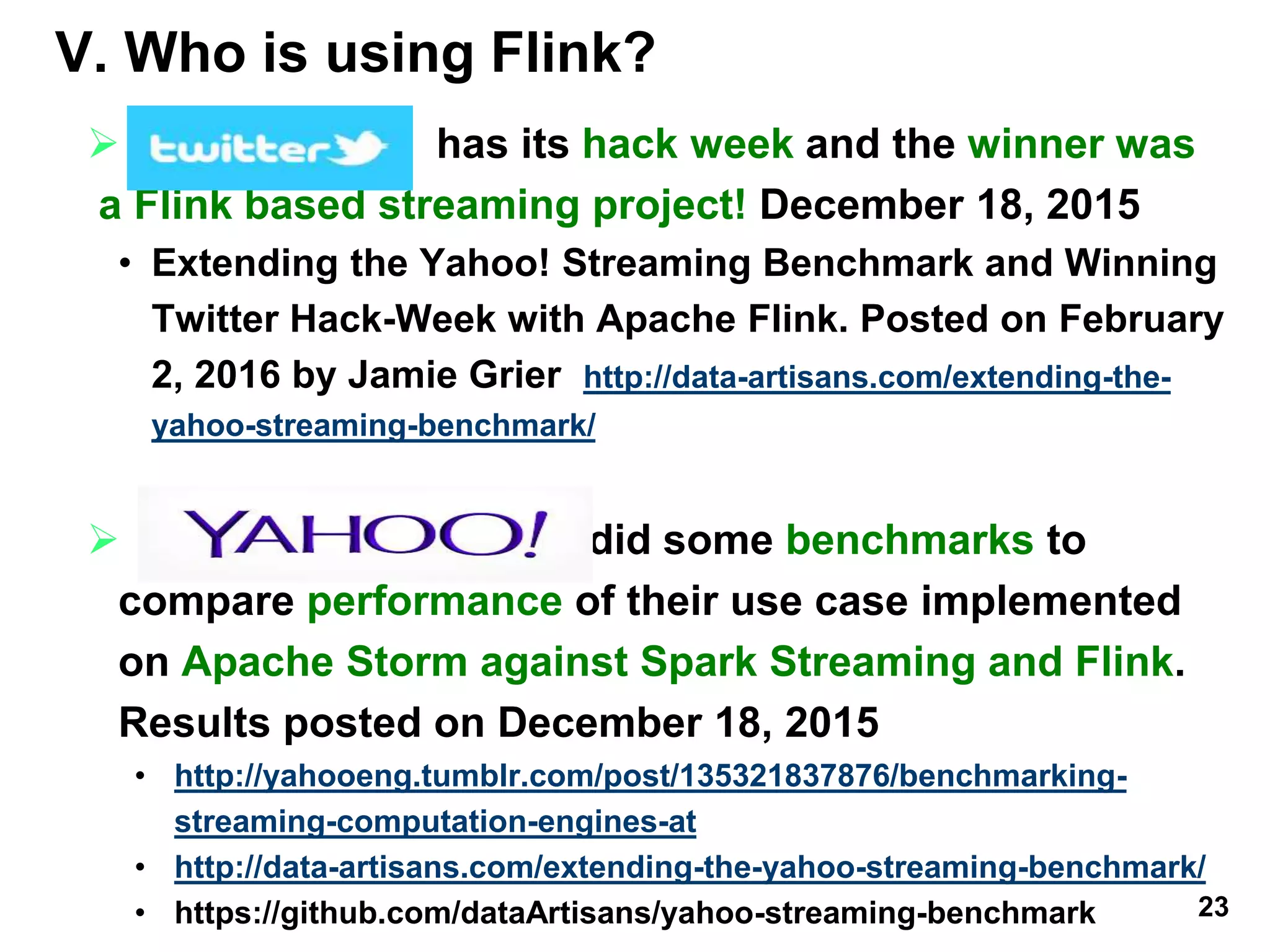 V. Who is using Flink? is using Apache
Flink? has its hack week and the winner was
a Flink based streaming project! December 18, 2015
• Extending the Yahoo! Streaming Benchmark and Winning
Twitter Hack-Week with Apache Flink. Posted on February
2, 2016 by Jamie Grier http://data-artisans.com/extending-the-
yahoo-streaming-benchmark/
 did some benchmarks to
compare performance of their use case implemented
on Apache Storm against Spark Streaming and Flink.
Results posted on December 18, 2015
• http://yahooeng.tumblr.com/post/135321837876/benchmarking-
streaming-computation-engines-at
• http://data-artisans.com/extending-the-yahoo-streaming-benchmark/
• https://github.com/dataArtisans/yahoo-streaming-benchmark 23
 