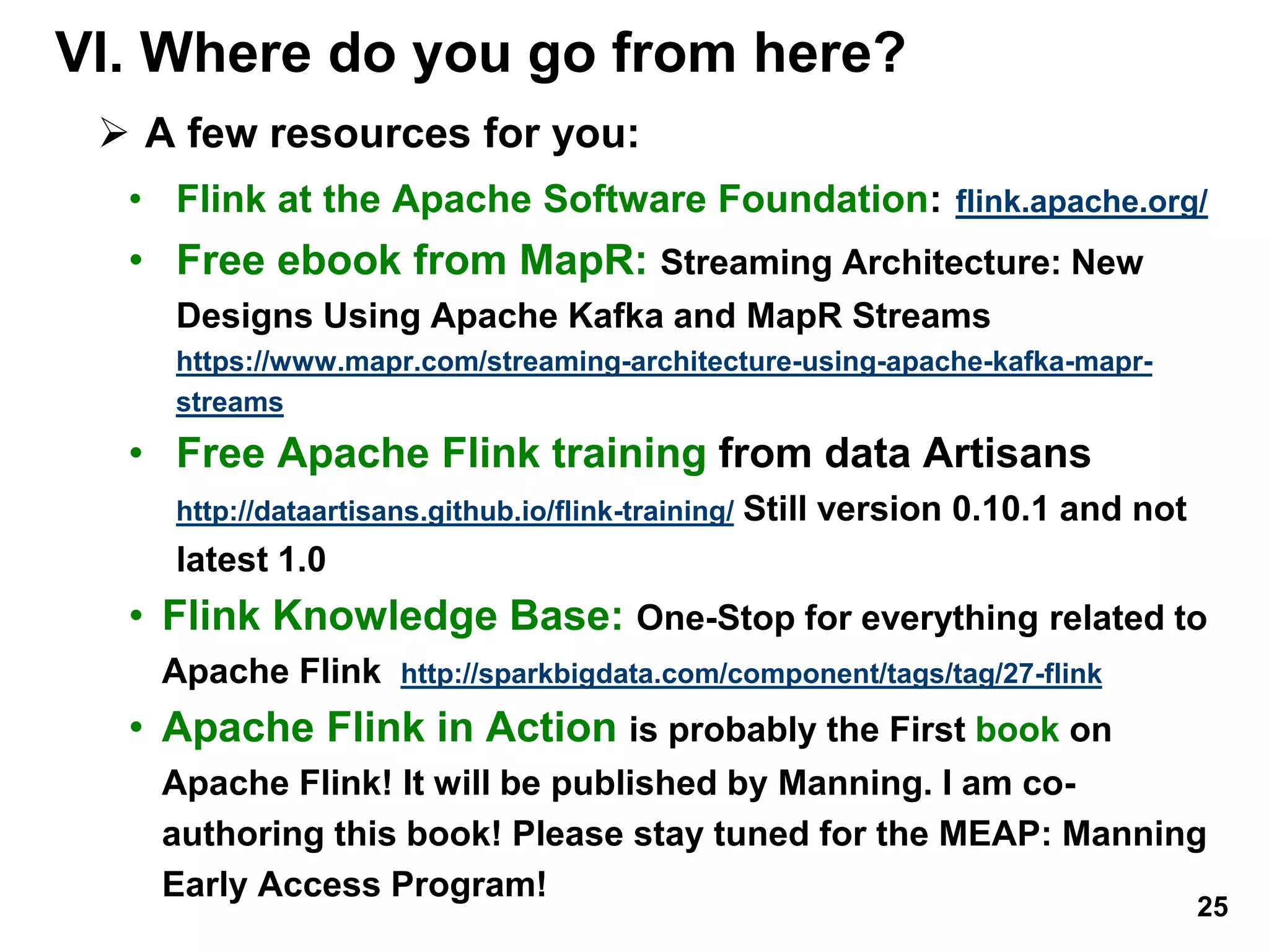 VI. Where do you go from here?
 A few resources for you:
• Flink at the Apache Software Foundation: flink.apache.org/
• Free ebook from MapR: Streaming Architecture: New
Designs Using Apache Kafka and MapR Streams
https://www.mapr.com/streaming-architecture-using-apache-kafka-mapr-
streams
• Free Apache Flink training from data Artisans
http://dataartisans.github.io/flink-training/ Still version 0.10.1 and not
latest 1.0
• Flink Knowledge Base: One-Stop for everything related to
Apache Flink http://sparkbigdata.com/component/tags/tag/27-flink
• Apache Flink in Action is probably the First book on
Apache Flink! It will be published by Manning. I am co-
authoring this book! Please stay tuned for the MEAP: Manning
Early Access Program!
25
 