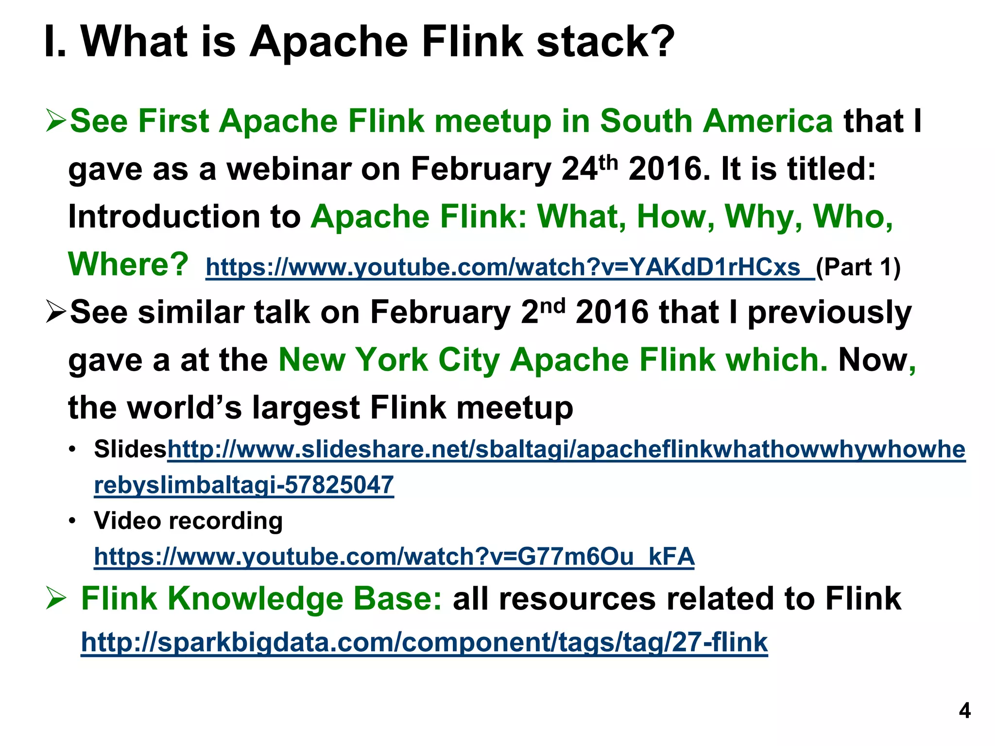 I. What is Apache Flink stack?
See First Apache Flink meetup in South America that I
gave as a webinar on February 24th 2016. It is titled:
Introduction to Apache Flink: What, How, Why, Who,
Where? https://www.youtube.com/watch?v=YAKdD1rHCxs (Part 1)
See similar talk on February 2nd 2016 that I previously
gave a at the New York City Apache Flink which. Now,
the world’s largest Flink meetup
• Slideshttp://www.slideshare.net/sbaltagi/apacheflinkwhathowwhywhowhe
rebyslimbaltagi-57825047
• Video recording
https://www.youtube.com/watch?v=G77m6Ou_kFA
 Flink Knowledge Base: all resources related to Flink
http://sparkbigdata.com/component/tags/tag/27-flink
4
 