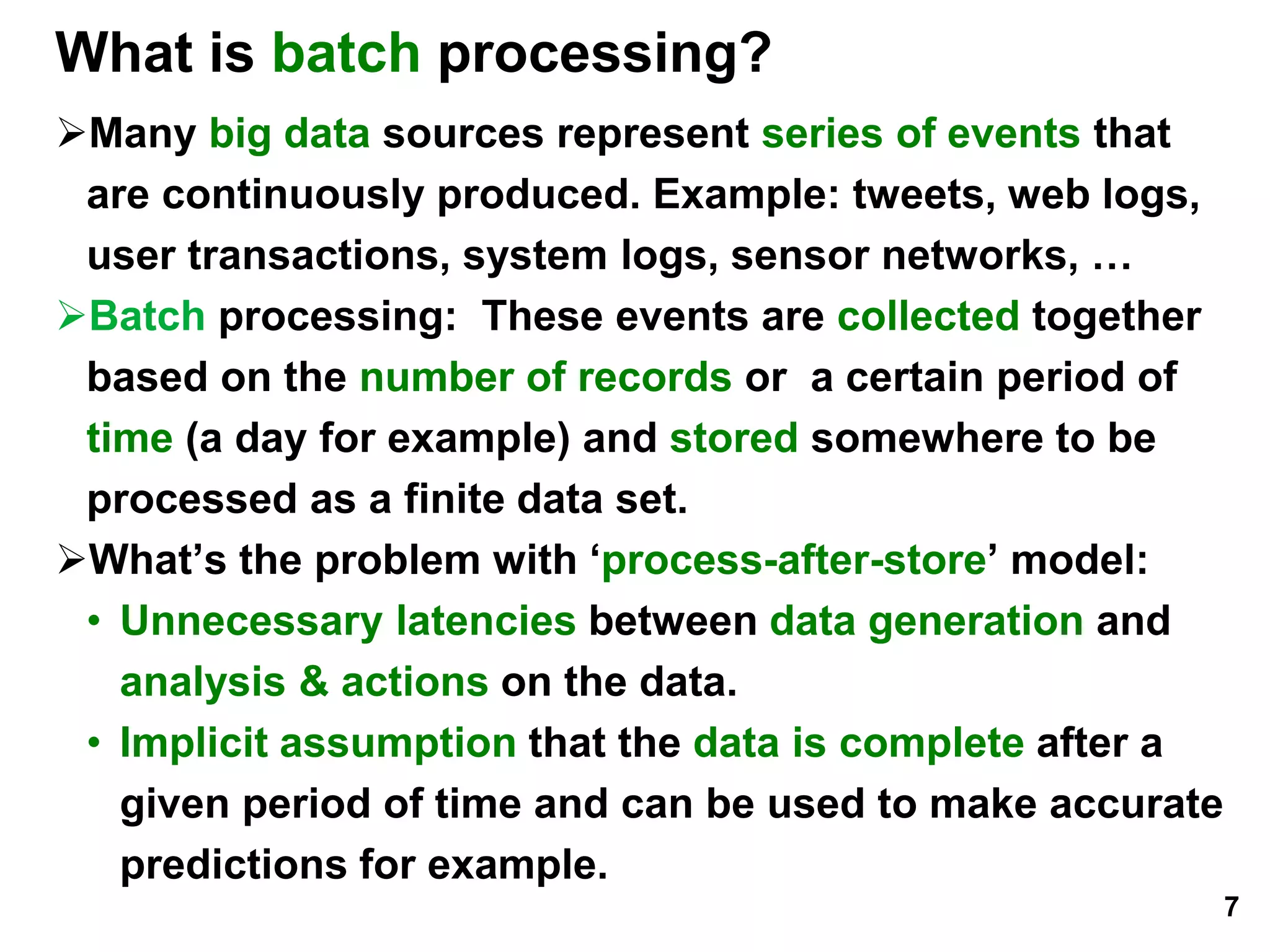 What is batch processing?
Many big data sources represent series of events that
are continuously produced. Example: tweets, web logs,
user transactions, system logs, sensor networks, …
Batch processing: These events are collected together
based on the number of records or a certain period of
time (a day for example) and stored somewhere to be
processed as a finite data set.
What’s the problem with ‘process-after-store’ model:
• Unnecessary latencies between data generation and
analysis & actions on the data.
• Implicit assumption that the data is complete after a
given period of time and can be used to make accurate
predictions for example.
7
 