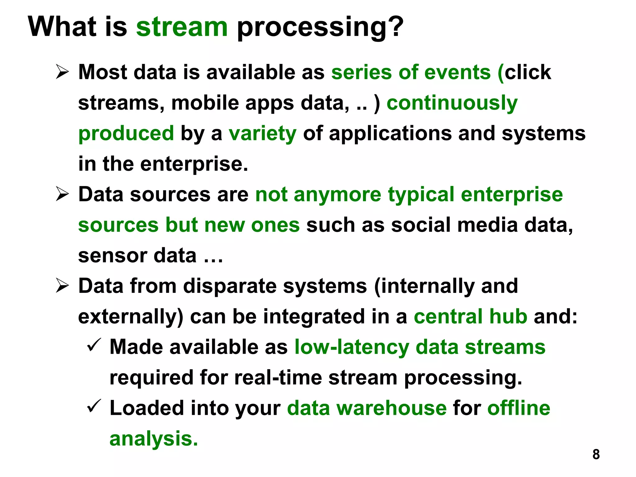 What is stream processing?
 Most data is available as series of events (click
streams, mobile apps data, .. ) continuously
produced by a variety of applications and systems
in the enterprise.
 Data sources are not anymore typical enterprise
sources but new ones such as social media data,
sensor data …
 Data from disparate systems (internally and
externally) can be integrated in a central hub and:
 Made available as low-latency data streams
required for real-time stream processing.
 Loaded into your data warehouse for offline
analysis.
8
 