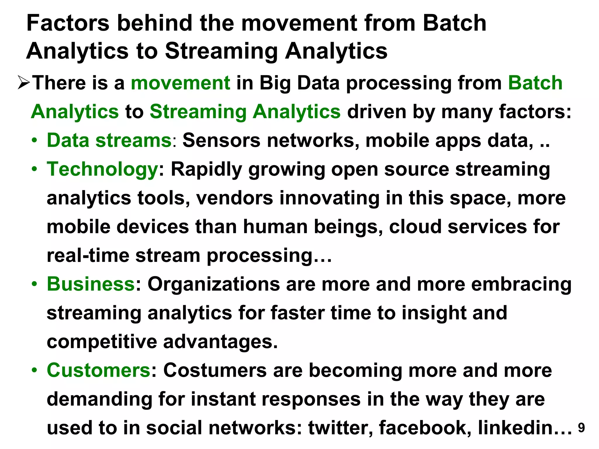 Factors behind the movement from Batch
Analytics to Streaming Analytics
There is a movement in Big Data processing from Batch
Analytics to Streaming Analytics driven by many factors:
• Data streams: Sensors networks, mobile apps data, ..
• Technology: Rapidly growing open source streaming
analytics tools, vendors innovating in this space, more
mobile devices than human beings, cloud services for
real-time stream processing…
• Business: Organizations are more and more embracing
streaming analytics for faster time to insight and
competitive advantages.
• Customers: Costumers are becoming more and more
demanding for instant responses in the way they are
used to in social networks: twitter, facebook, linkedin… 9
 