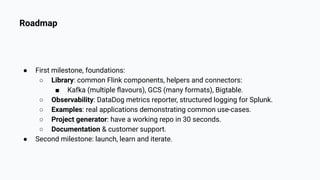 Roadmap
● First milestone, foundations:
○ Library: common Flink components, helpers and connectors:
■ Kafka (multiple ﬂavours), GCS (many formats), Bigtable.
○ Observability: DataDog metrics reporter, structured logging for Splunk.
○ Examples: real applications demonstrating common use-cases.
○ Project generator: have a working repo in 30 seconds.
○ Documentation & customer support.
● Second milestone: launch, learn and iterate.
 